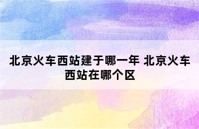 北京火车西站建于哪一年 北京火车西站在哪个区